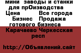 мини- заводы и станки для прОизводства  › Цена ­ 100 - Все города Бизнес » Продажа готового бизнеса   . Карачаево-Черкесская респ.